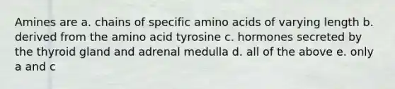 Amines are a. chains of specific amino acids of varying length b. derived from the amino acid tyrosine c. hormones secreted by the thyroid gland and adrenal medulla d. all of the above e. only a and c