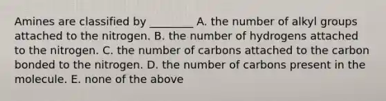 Amines are classified by ________ A. the number of alkyl groups attached to the nitrogen. B. the number of hydrogens attached to the nitrogen. C. the number of carbons attached to the carbon bonded to the nitrogen. D. the number of carbons present in the molecule. E. none of the above