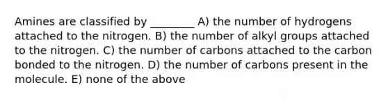 Amines are classified by ________ A) the number of hydrogens attached to the nitrogen. B) the number of alkyl groups attached to the nitrogen. C) the number of carbons attached to the carbon bonded to the nitrogen. D) the number of carbons present in the molecule. E) none of the above