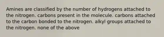 Amines are classified by the number of hydrogens attached to the nitrogen. carbons present in the molecule. carbons attached to the carbon bonded to the nitrogen. alkyl groups attached to the nitrogen. none of the above