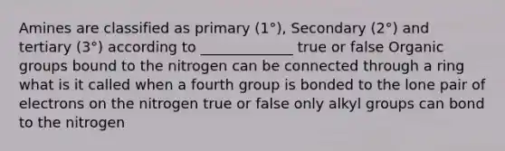 Amines are classified as primary (1°), Secondary (2°) and tertiary (3°) according to _____________ true or false Organic groups bound to the nitrogen can be connected through a ring what is it called when a fourth group is bonded to the lone pair of electrons on the nitrogen true or false only alkyl groups can bond to the nitrogen