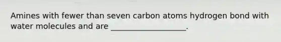 Amines with fewer than seven carbon atoms hydrogen bond with water molecules and are ___________________.