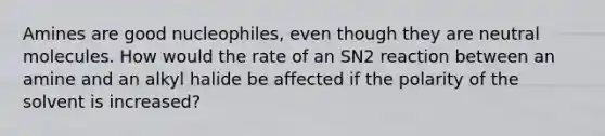 Amines are good nucleophiles, even though they are neutral molecules. How would the rate of an SN2 reaction between an amine and an alkyl halide be affected if the polarity of the solvent is increased?