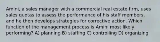 Amini, a sales manager with a commercial real estate firm, uses sales quotas to assess the performance of his staff members, and he then develops strategies for corrective action. Which function of the management process is Amini most likely performing? A) planning B) staffing C) controlling D) organizing