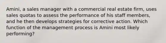 Amini, a sales manager with a commercial real estate firm, uses sales quotas to assess the performance of his staff members, and he then develops strategies for corrective action. Which function of the management process is Amini most likely performing?