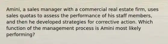 Amini, a sales manager with a commercial real estate firm, uses sales quotas to assess the performance of his staff members, and then he developed strategies for corrective action. Which function of the management process is Amini most likely performing?