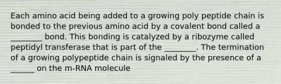 Each amino acid being added to a growing poly peptide chain is bonded to the previous amino acid by a covalent bond called a ________ bond. This bonding is catalyzed by a ribozyme called peptidyl transferase that is part of the ________. The termination of a growing polypeptide chain is signaled by the presence of a ______ on the m-RNA molecule