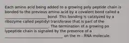 Each amino acid being added to a growing poly peptide chain is bonded to the previous amino acid by a covalent bond called a _______________________ bond. This bonding is catalyzed by a ribozyme called peptidyl transferase that is part of the ________________________. The termination of a growing po lypeptide chain is signaled by the presence of a ________________________________ on the m - RNA molecule.