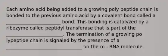 Each amino acid being added to a growing poly peptide chain is bonded to the previous amino acid by a covalent bond called a _______________________ bond. This bonding is catalyzed by a ribozyme called peptidyl transferase that is part of the ________________________. The termination of a growing po lypeptide chain is signaled by the presence of a ________________________________ on the m - RNA molecule.