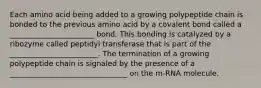 Each amino acid being added to a growing polypeptide chain is bonded to the previous amino acid by a covalent bond called a _______________________ bond. This bonding is catalyzed by a ribozyme called peptidyl transferase that is part of the ________________________. The termination of a growing polypeptide chain is signaled by the presence of a ________________________________ on the m-RNA molecule.