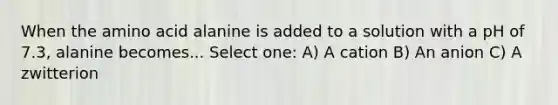 When the amino acid alanine is added to a solution with a pH of 7.3, alanine becomes... Select one: A) A cation B) An anion C) A zwitterion