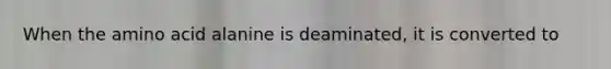 When the amino acid alanine is deaminated, it is converted to