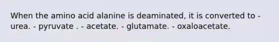 When the amino acid alanine is deaminated, it is converted to - urea. - pyruvate . - acetate. - glutamate. - oxaloacetate.