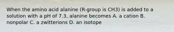 When the amino acid alanine (R-group is CH3) is added to a solution with a pH of 7.3, alanine becomes A. a cation B. nonpolar C. a zwitterions D. an isotope