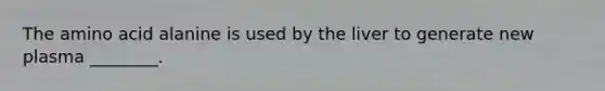 The amino acid alanine is used by the liver to generate new plasma ________.