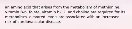 an amino acid that arises from the metabolism of methionine. Vitamin B-6, folate, vitamin b-12, and choline are required for its metabolism. elevated levels are associated with an increased risk of cardiovascular disease.