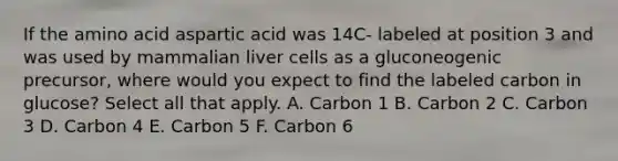 If the amino acid aspartic acid was 14C- labeled at position 3 and was used by mammalian liver cells as a gluconeogenic precursor, where would you expect to find the labeled carbon in glucose? Select all that apply. A. Carbon 1 B. Carbon 2 C. Carbon 3 D. Carbon 4 E. Carbon 5 F. Carbon 6