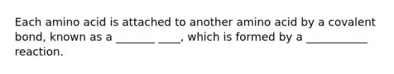 Each amino acid is attached to another amino acid by a covalent bond, known as a _______ ____, which is formed by a ___________ reaction.