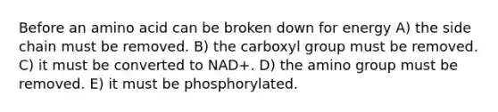 Before an amino acid can be broken down for energy A) the side chain must be removed. B) the carboxyl group must be removed. C) it must be converted to NAD+. D) the amino group must be removed. E) it must be phosphorylated.