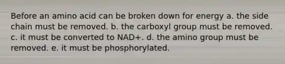 Before an amino acid can be broken down for energy a. the side chain must be removed. b. the carboxyl group must be removed. c. it must be converted to NAD+. d. the amino group must be removed. e. it must be phosphorylated.