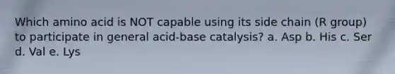 Which amino acid is NOT capable using its side chain (R group) to participate in general acid-base catalysis? a. Asp b. His c. Ser d. Val e. Lys