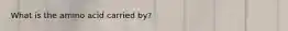 What is the amino acid carried by?