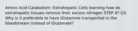 Amino Acid Catabolism: Extrahepatic Cells learning how do extrahepatic tissues remove their excess nitrogen STEP 4? Q3. Why is it preferable to have Glutamine transported in the bloodstream instead of Glutamate?