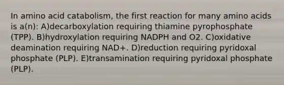 In amino acid catabolism, the first reaction for many amino acids is a(n): A)decarboxylation requiring thiamine pyrophosphate (TPP). B)hydroxylation requiring NADPH and O2. C)oxidative deamination requiring NAD+. D)reduction requiring pyridoxal phosphate (PLP). E)transamination requiring pyridoxal phosphate (PLP).