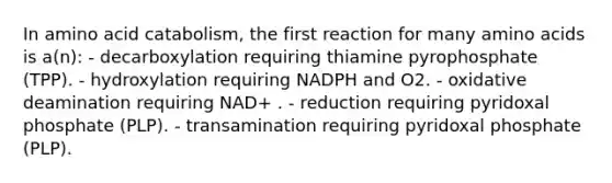 In amino acid catabolism, the first reaction for many amino acids is a(n): - decarboxylation requiring thiamine pyrophosphate (TPP). - hydroxylation requiring NADPH and O2. - oxidative deamination requiring NAD+ . - reduction requiring pyridoxal phosphate (PLP). - transamination requiring pyridoxal phosphate (PLP).