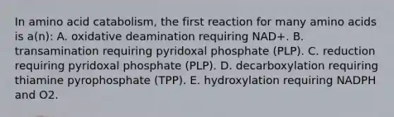 In amino acid catabolism, the first reaction for many amino acids is a(n): A. oxidative deamination requiring NAD+. B. transamination requiring pyridoxal phosphate (PLP). C. reduction requiring pyridoxal phosphate (PLP). D. decarboxylation requiring thiamine pyrophosphate (TPP). E. hydroxylation requiring NADPH and O2.