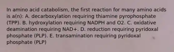 In amino acid catabolism, the first reaction for many amino acids is a(n): A. decarboxylation requiring thiamine pyrophosphate (TPP). B. hydroxylation requiring NADPH and O2. C. oxidative deamination requiring NAD+. D. reduction requiring pyridoxal phosphate (PLP). E. transamination requiring pyridoxal phosphate (PLP)