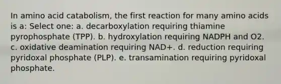 In amino acid catabolism, the first reaction for many amino acids is a: Select one: a. decarboxylation requiring thiamine pyrophosphate (TPP). b. hydroxylation requiring NADPH and O2. c. oxidative deamination requiring NAD+. d. reduction requiring pyridoxal phosphate (PLP). e. transamination requiring pyridoxal phosphate.