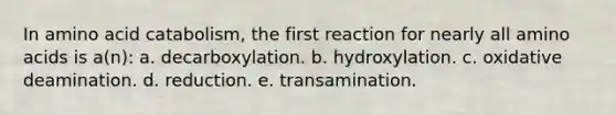 In amino acid catabolism, the first reaction for nearly all <a href='https://www.questionai.com/knowledge/k9gb720LCl-amino-acids' class='anchor-knowledge'>amino acids</a> is a(n): a. decarboxylation. b. hydroxylation. c. oxidative deamination. d. reduction. e. transamination.