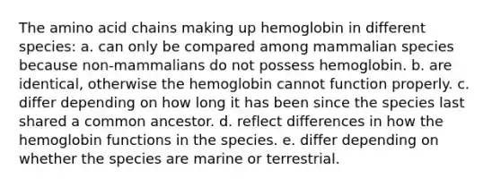 The amino acid chains making up hemoglobin in different species: a. can only be compared among mammalian species because non-mammalians do not possess hemoglobin. b. are identical, otherwise the hemoglobin cannot function properly. c. differ depending on how long it has been since the species last shared a common ancestor. d. reflect differences in how the hemoglobin functions in the species. e. differ depending on whether the species are marine or terrestrial.