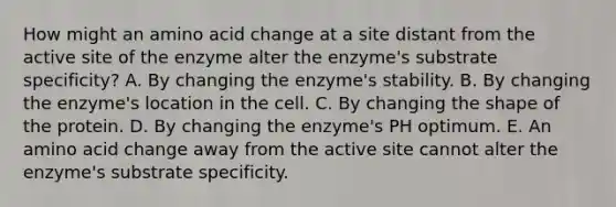 How might an amino acid change at a site distant from the active site of the enzyme alter the enzyme's substrate specificity? A. By changing the enzyme's stability. B. By changing the enzyme's location in the cell. C. By changing the shape of the protein. D. By changing the enzyme's PH optimum. E. An amino acid change away from the active site cannot alter the enzyme's substrate specificity.