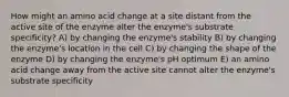 How might an amino acid change at a site distant from the active site of the enzyme alter the enzyme's substrate specificity? A) by changing the enzyme's stability B) by changing the enzyme's location in the cell C) by changing the shape of the enzyme D) by changing the enzyme's pH optimum E) an amino acid change away from the active site cannot alter the enzyme's substrate specificity