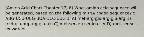 (Amino Acid Chart Chapter 17) 8) What amino acid sequence will be generated, based on the following mRNA codon sequence? 5' AUG-UCU-UCG-UUA-UCC-UUG 3' A) met-arg-glu-arg-glu-arg B) met-glu-arg-arg-glu-leu C) met-ser-leu-ser-leu-ser D) met-ser-ser-leu-ser-leu