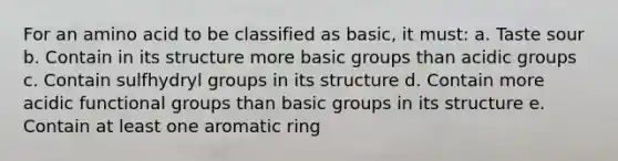 For an amino acid to be classified as basic, it must: a. Taste sour b. Contain in its structure more basic groups than acidic groups c. Contain sulfhydryl groups in its structure d. Contain more acidic functional groups than basic groups in its structure e. Contain at least one aromatic ring