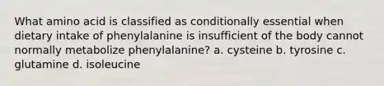 What amino acid is classified as conditionally essential when dietary intake of phenylalanine is insufficient of the body cannot normally metabolize phenylalanine? a. cysteine b. tyrosine c. glutamine d. isoleucine