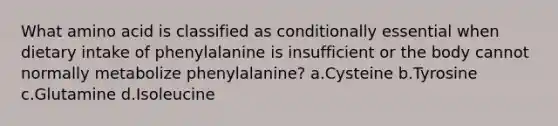 What amino acid is classified as conditionally essential when dietary intake of phenylalanine is insufficient or the body cannot normally metabolize phenylalanine? a.Cysteine b.Tyrosine c.Glutamine d.Isoleucine