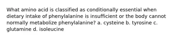 What amino acid is classified as conditionally essential when dietary intake of phenylalanine is insufficient or the body cannot normally metabolize phenylalanine? a. cysteine b. tyrosine c. glutamine d. isoleucine