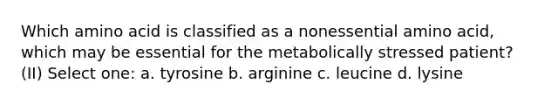 Which amino acid is classified as a nonessential amino acid, which may be essential for the metabolically stressed patient? (II) Select one: a. tyrosine b. arginine c. leucine d. lysine