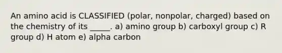 An amino acid is CLASSIFIED (polar, nonpolar, charged) based on the chemistry of its _____. a) amino group b) carboxyl group c) R group d) H atom e) alpha carbon