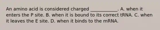 An amino acid is considered charged ____________. A. when it enters the P site. B. when it is bound to its correct tRNA. C. when it leaves the E site. D. when it binds to the mRNA.