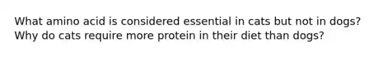 What amino acid is considered essential in cats but not in dogs? Why do cats require more protein in their diet than dogs?