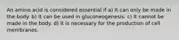 An amino acid is considered essential if a) It can only be made in the body. b) It can be used in gluconeogenesis. c) It cannot be made in the body. d) It is necessary for the production of cell membranes.