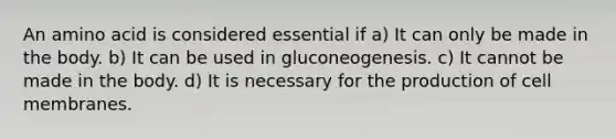 An amino acid is considered essential if a) It can only be made in the body. b) It can be used in gluconeogenesis. c) It cannot be made in the body. d) It is necessary for the production of cell membranes.