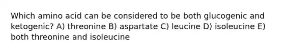 Which amino acid can be considered to be both glucogenic and ketogenic? A) threonine B) aspartate C) leucine D) isoleucine E) both threonine and isoleucine