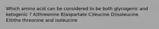 Which amino acid can be considered to be both glycogenic and ketogenic ? A)threonine B)aspartate C)leucine D)isoleucine E)tithe threonine and isoleucine