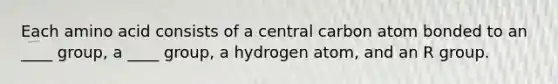 Each amino acid consists of a central carbon atom bonded to an ____ group, a ____ group, a hydrogen atom, and an R group.